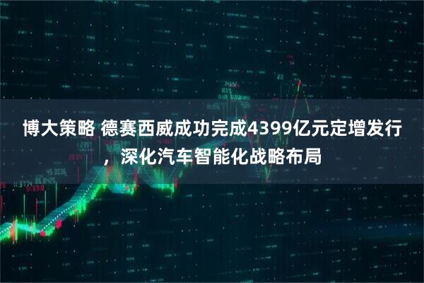 博大策略 德赛西威成功完成4399亿元定增发行，深化汽车智能化战略布局
