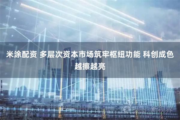米涂配资 多层次资本市场筑牢枢纽功能 科创成色越擦越亮