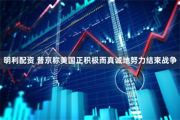 明利配资 普京称美国正积极而真诚地努力结束战争