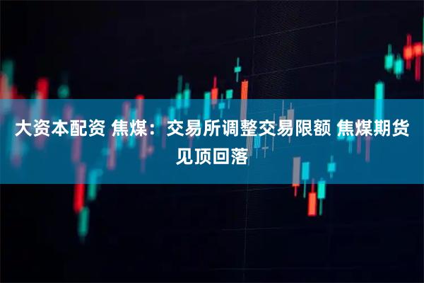 大资本配资 焦煤：交易所调整交易限额 焦煤期货见顶回落