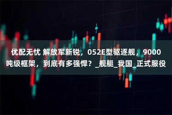优配无忧 解放军新锐，052E型驱逐舰，9000吨级框架，到底有多强悍？_舰艇_我国_正式服役