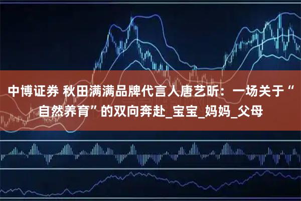 中博证券 秋田满满品牌代言人唐艺昕：一场关于“自然养育”的双向奔赴_宝宝_妈妈_父母
