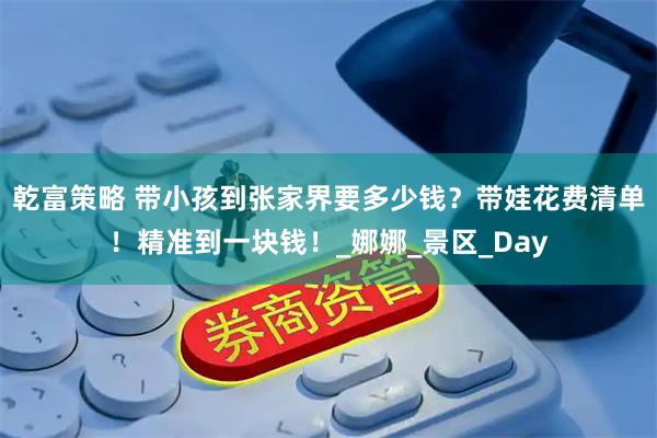 乾富策略 带小孩到张家界要多少钱？带娃花费清单！精准到一块钱！_娜娜_景区_Day