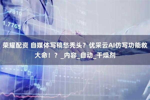 荣耀配资 自媒体写稿愁秃头？优采云AI仿写功能救大命！？_内容_自动_干燥剂