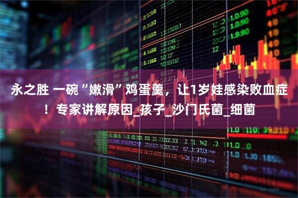 永之胜 一碗“嫩滑”鸡蛋羹，让1岁娃感染败血症！专家讲解原因_孩子_沙门氏菌_细菌