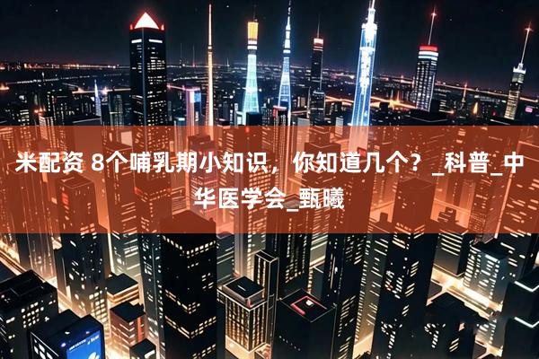 米配资 8个哺乳期小知识，你知道几个？_科普_中华医学会_甄曦