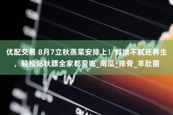 优配交易 8月7立秋蒸菜安排上！鲜嫩不腻还养生，轻松贴秋膘全家都爱吃_南瓜_排骨_羊肚菌