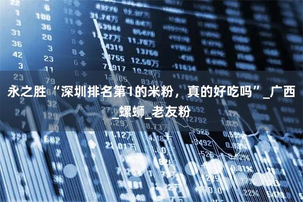 永之胜 “深圳排名第1的米粉，真的好吃吗”_广西_螺蛳_老友粉
