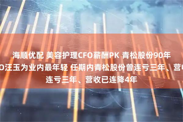 海顺优配 美容护理CFO薪酬PK 青松股份90年百万年薪CFO汪玉为业内最年轻 任期内青松股份曾连亏三年、营收已连降4年