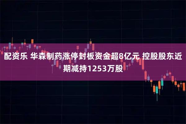 配资乐 华森制药涨停封板资金超8亿元 控股股东近期减持1253万股