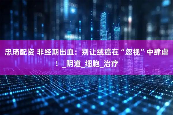 忠琦配资 非经期出血：别让绒癌在“忽视”中肆虐！_阴道_细胞_治疗