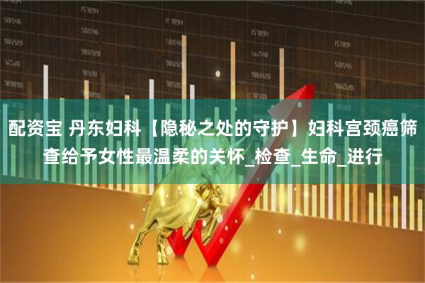 配资宝 丹东妇科【隐秘之处的守护】妇科宫颈癌筛查给予女性最温柔的关怀_检查_生命_进行