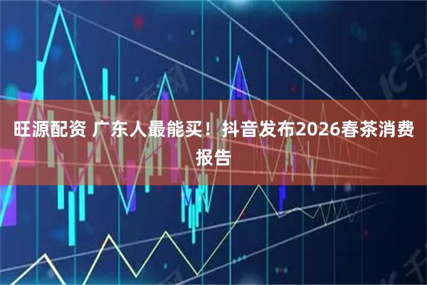 旺源配资 广东人最能买！抖音发布2026春茶消费报告