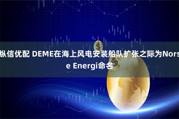 纵信优配 DEME在海上风电安装船队扩张之际为Norse Energi命名