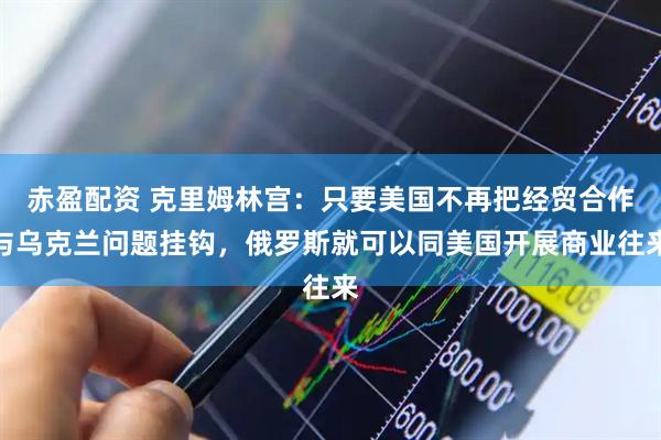 赤盈配资 克里姆林宫：只要美国不再把经贸合作与乌克兰问题挂钩，俄罗斯就可以同美国开展商业往来