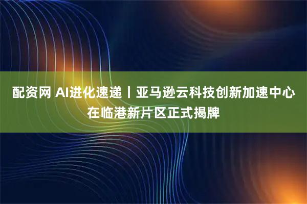 配资网 AI进化速递丨亚马逊云科技创新加速中心在临港新片区正式揭牌