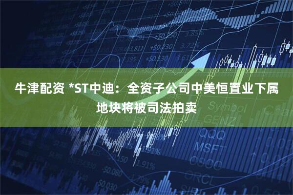 牛津配资 *ST中迪：全资子公司中美恒置业下属地块将被司法拍卖