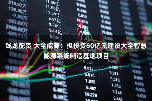 钱龙配资 大全能源：拟投资60亿元建设大全智慧能源系统制造基地项目
