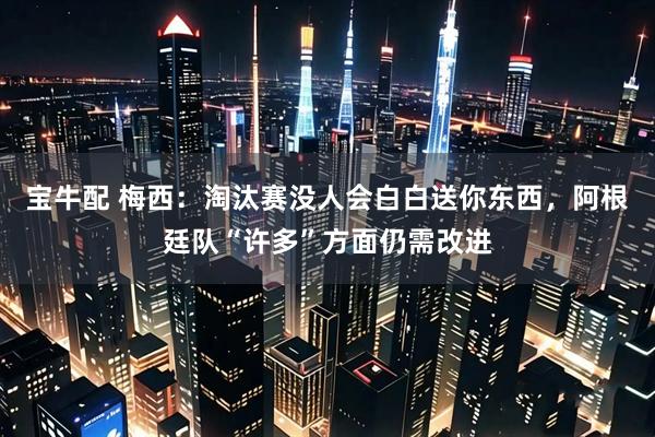 宝牛配 梅西：淘汰赛没人会白白送你东西，阿根廷队“许多”方面仍需改进