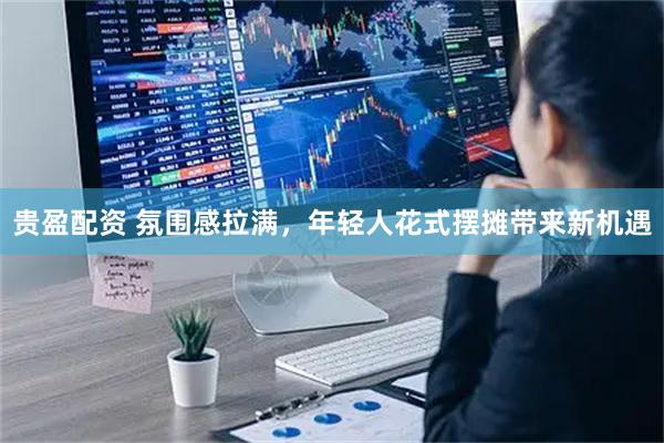 贵盈配资 氛围感拉满，年轻人花式摆摊带来新机遇