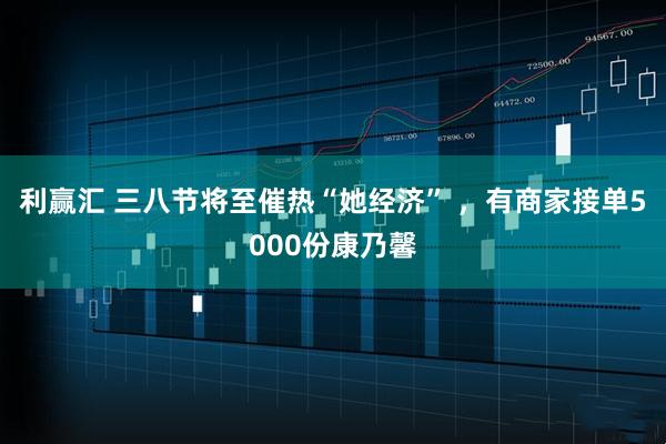 利赢汇 三八节将至催热“她经济” ，有商家接单5000份康乃馨